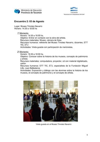 Encuentro 2: 03 de Agosto

Lugar: Museo Timoteo Navarro
Horario: 14:30 a 18:00 hs

   1º Momento:
      Horario: 14:30 a 16:00 hs.
      Objetivo: Entrar en contacto con la obra del artista.
      Recursos materiales: Museo, cámara de fotos
      Recursos humanos: referente del Museo Timoteo Navarro, docentes, ETT
      TIC, ETJ
      Actividades: Visita guiada con participación de marionetas.

   2º Momento:
      Horario: 16:30 a 18:00 hs.
      Objetivo: Conocer sobre la historia de los museos, concepto de patrimonio
      y artista.
      Recursos materiales: computadora, proyector, cd con material digitalizado,
      cañón
      Recursos humanos: ETT TIC, ETJ, especialista de la Fundación Miguel
      Lillo: Juan Ballesteros
      Actividades: Exposición y diálogo con las alumnas sobre la historia de los
      museos, el concepto de patrimonio y el concepto de artista.




                       Visita guiada en el Museo Timoteo Navarro




                                                                              8
 