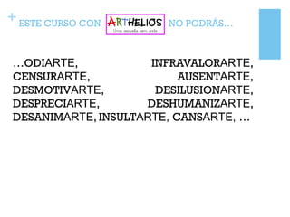 +ESTE CURSO CON NO PODRÁS…
…ODIARTE, INFRAVALORARTE,
CENSURARTE, AUSENTARTE,
DESMOTIVARTE, DESILUSIONARTE,
DESPRECIARTE, DESHUMANIZARTE,
DESANIMARTE, INSULTARTE, CANSARTE, …
 
