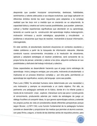 desprende que pueden          incorporar    conocimientos, destrezas, habilidades,
sentimientos y valores adecuados a sus etapas evolutivas, que luego aplicarán en
diferentes ámbitos donde les sean requeridos para adaptarse a la compleja
realidad que les toca vivir a medida que va creciendo se va adquiriendo, la
capacidad lúdica y creativa así como nuevas posibilidades, que puedan potenciar,
cultivar y facilitar experiencias significativas que abordarán en su aprendizaje,
teniendo en cuenta que la construcción del aprendizaje implica metacognición,
motivación intrínseca y acción estratégica, apoyándolo y vinculándolo                a
problemas o situaciones que haya de resolver, motivándolo a buscar información,
interrogándolo.

En este sentido, el estudiantado resolverá situaciones en contextos escolares y
vitales cotidianos a partir de la búsqueda de información relevante. Además
construirá nuevos conocimientos vinculados a la resolución de situaciones,
aplicará y adoptará estrategias al resolver problemas, será consciente de su
propia forma de pensar, entender y valorar a los otros, adquirirá confianza en sus
posibilidades y disfrutará del trabajo individual y colectivo.

Estas capacidades se desarrollarán haciendo que el juego como estrategia de
aprendizaje inicie y asegure ventajas, por una parte, motivando al estudiantado a
implicarse en un proceso dinámico- complejo y por otra parte, permitiendo un
aprendizaje tan significativo, social y del lenguaje como sea posible.

Para Luria (1984) “la actividad humana viene determinada por una necesidad o
una motivación y siempre va encaminada a un cierto objetivo. Por ello, es
pertinente una pedagogía centrada en lo lúdico, donde él o la infante pueda a
través de la motivación crear, explorar, interactuar como eje para ir construyendo
el conocimiento, produciendo además por medio de estrategias de juego un
diálogo fructífero al compartir ideas, lo que genera aprendizajes activos y extiende
los propios puntos de vista al considerarlos desde diferentes perspectivas porque
según Bruner, J.(1971:134) «una función fundamental de la pedagogía humana
consiste en desarrollar y proporcionar los medios que permitan al alumno avanzar,
con paso firme y seguro, a través de las distintas series de requisitos previos, para


                                                                                 4
 