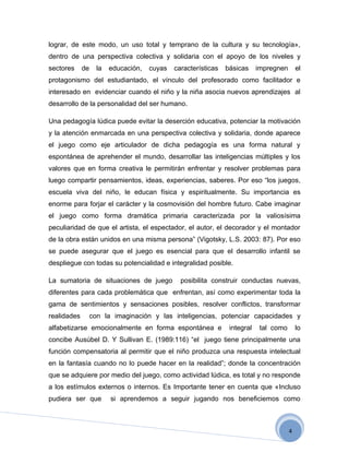 lograr, de este modo, un uso total y temprano de la cultura y su tecnología»,
dentro de una perspectiva colectiva y solidaria con el apoyo de los niveles y
sectores     de     la   educación,   cuyas   características   básicas     impregnen       el
protagonismo del estudiantado, el vínculo del profesorado como facilitador e
interesado en evidenciar cuando el niño y la niña asocia nuevos aprendizajes al
desarrollo de la personalidad del ser humano.

Una pedagogía lúdica puede evitar la deserción educativa, potenciar la motivación
y la atención enmarcada en una perspectiva colectiva y solidaria, donde aparece
el juego como eje articulador de dicha pedagogía es una forma natural y
espontánea de aprehender el mundo, desarrollar las inteligencias múltiples y los
valores que en forma creativa le permitirán enfrentar y resolver problemas para
luego compartir pensamientos, ideas, experiencias, saberes. Por eso “los juegos,
escuela viva del niño, le educan física y espiritualmente. Su importancia es
enorme para forjar el carácter y la cosmovisión del hombre futuro. Cabe imaginar
el juego como forma dramática primaria caracterizada por la valiosísima
peculiaridad de que el artista, el espectador, el autor, el decorador y el montador
de la obra están unidos en una misma persona” (Vigotsky, L.S. 2003: 87). Por eso
se puede asegurar que el juego es esencial para que el desarrollo infantil se
despliegue con todas su potencialidad e integralidad posible.

La sumatoria de situaciones de juego            posibilita construir conductas nuevas,
diferentes para cada problemática que enfrentan, así como experimentar toda la
gama de sentimientos y sensaciones posibles, resolver conflictos, transformar
realidades        con la imaginación y las inteligencias, potenciar capacidades y
alfabetizarse emocionalmente en forma espontánea e               integral    tal como       lo
concibe Ausúbel D. Y Sullivan E. (1989:116) “el juego tiene principalmente una
función compensatoria al permitir que el niño produzca una respuesta intelectual
en la fantasía cuando no lo puede hacer en la realidad”; donde la concentración
que se adquiere por medio del juego, como actividad lúdica, es total y no responde
a los estímulos externos o internos. Es Importante tener en cuenta que «Incluso
pudiera ser que          si aprendemos a seguir jugando nos beneficiemos como



                                                                                        4
 