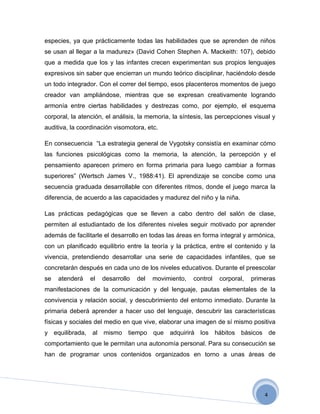 especies, ya que prácticamente todas las habilidades que se aprenden de niños
se usan al llegar a la madurez» (David Cohen Stephen A. Mackeith: 107), debido
que a medida que los y las infantes crecen experimentan sus propios lenguajes
expresivos sin saber que encierran un mundo teórico disciplinar, haciéndolo desde
un todo integrador. Con el correr del tiempo, esos placenteros momentos de juego
creador van ampliándose, mientras que se expresan creativamente logrando
armonía entre ciertas habilidades y destrezas como, por ejemplo, el esquema
corporal, la atención, el análisis, la memoria, la síntesis, las percepciones visual y
auditiva, la coordinación visomotora, etc.

En consecuencia “La estrategia general de Vygotsky consistía en examinar cómo
las funciones psicológicas como la memoria, la atención, la percepción y el
pensamiento aparecen primero en forma primaria para luego cambiar a formas
superiores” (Wertsch James V., 1988:41). El aprendizaje se concibe como una
secuencia graduada desarrollable con diferentes ritmos, donde el juego marca la
diferencia, de acuerdo a las capacidades y madurez del niño y la niña.

Las prácticas pedagógicas que se lleven a cabo dentro del salón de clase,
permiten al estudiantado de los diferentes niveles seguir motivado por aprender
además de facilitarle el desarrollo en todas las áreas en forma integral y armónica,
con un planificado equilibrio entre la teoría y la práctica, entre el contenido y la
vivencia, pretendiendo desarrollar una serie de capacidades infantiles, que se
concretarán después en cada uno de los niveles educativos. Durante el preescolar
se   atenderá    el   desarrollo   del   movimiento,   control   corporal,   primeras
manifestaciones de la comunicación y del lenguaje, pautas elementales de la
convivencia y relación social, y descubrimiento del entorno inmediato. Durante la
primaria deberá aprender a hacer uso del lenguaje, descubrir las características
físicas y sociales del medio en que vive, elaborar una imagen de sí mismo positiva
y equilibrada, al mismo tiempo que adquirirá los hábitos básicos de
comportamiento que le permitan una autonomía personal. Para su consecución se
han de programar unos contenidos organizados en torno a unas áreas de




                                                                                  4
 