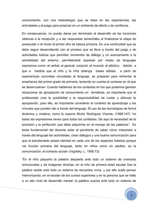 conocimiento, con una metodología que se base en las experiencias, las
actividades y el juego para propiciar en un ambiente de afecto y de confianza.

En consecuencia, no puede darse por terminado el desarrollo de las funciones
relativas a la recepción y a las respuestas sensoriales al finalizarse la etapa de
preescolar o al iniciar el primer año de básica primaria. Es una continuidad que se
debe seguir desarrollando con el proceso que se lleve a través del juego y de
actividades lúdicas que permitan momentos de diálogo y un acercamiento a la
sensibilidad del entorno, permitiéndole expresar por medio de lenguajes
expresivos como: el verbal, el gestual, corporal, el musical, el plástico, debido a
que a    medida que el niño y la niña obtenga        bases sólidas,    a partir de
experiencias concretas vinculadas al lenguaje, se preparan para enfrentar la
enseñanza del primer grado de primaria, teniendo en cuenta el contexto en el que
se desenvuelven. Cuando hablamos de los contextos en los que podemos generar
situaciones de apropiación de conocimiento en temáticas, es importante que el
profesorado cree la posibilidad y la responsabilidad de cuidar y afianzar la
apropiación, para ello, es importante considerar el contexto de aprendizaje y los
vínculos que pueden dar a través del lenguaje. El uso de las tecnologías de forma
dinámica y creativa, como lo expone Muñiz Rodríguez Vicente, (1998:147) “no
todas las expresiones sirven para todos los contextos. De aquí la necesidad de la
precisión y la perfección que debe adquirirse en el manejo de las palabras”. Es
tarea fundamental del docente estar al pendiente de saber cómo interpretar a
través del lenguaje las actividades, crear diálogos y una buena comunicación para
que el estudiantado posea claridad en cada uno de los aspectos tratados porque
«la función primaria del lenguaje, tanto en niños como en adultos, es la
comunicación, el contacto social» (Vigotsky, L. 1995:73).

“En el niño pequeño la palabra despierta ante todo un sistema de vivencias
emocionales y de imágenes directas; en el niño de primera edad escolar tras la
palabra reside ante todo un sistema de recuerdos vivos, y por ello suele pensar
memorizando, en el escolar de los cursos superiores y en la persona que se halla
a un alto nivel de desarrollo mental, la palabra suscita ante todo un sistema de



                                                                                 4
 