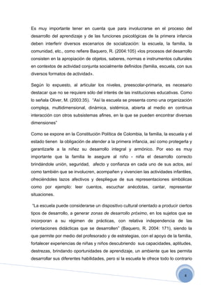 Es muy importante tener en cuenta que para involucrarse en el proceso del
desarrollo del aprendizaje y de las funciones psicológicas de la primera infancia
deben interferir diversos escenarios de socialización: la escuela, la familia, la
comunidad, etc., como refiere Baquero, R. (2004:105) «los procesos del desarrollo
consisten en la apropiación de objetos, saberes, normas e instrumentos culturales
en contextos de actividad conjunta socialmente definidos (familia, escuela, con sus
diversos formatos de actividad».

Según lo expuesto, al articular los niveles, preescolar-primaria, es necesario
destacar que no se requiere sólo del interés de las instituciones educativas. Como
lo señala Oliver, M. (2003:35). “Así la escuela se presenta como una organización
compleja, multidimensional, dinámica, sistémica, abierta al medio en continua
interacción con otros subsistemas afines, en la que se pueden encontrar diversas
dimensiones”

Como se expone en la Constitución Política de Colombia, la familia, la escuela y el
estado tienen la obligación de atender a la primera infancia, así como protegerla y
garantizarle a la niñez su desarrollo integral y armónico. Por eso es muy
importante que la familia le asegure al niño - niña el desarrollo correcto
brindándole unión, seguridad, afecto y confianza en cada uno de sus actos, así
como también que se involucren, acompañen y vivencien las actividades infantiles,
ofreciéndoles lazos afectivos y despliegue de sus representaciones simbólicas
como por ejemplo: leer cuentos, escuchar anécdotas, cantar, representar
situaciones.

“La escuela puede considerarse un dispositivo cultural orientado a producir ciertos
tipos de desarrollo, a generar zonas de desarrollo próximo, en los sujetos que se
incorporan a su régimen de prácticas, con relativa independencia de las
orientaciones didácticas que se desarrollen” (Baquero, R. 2004: 171), siendo la
que permite por medio del profesorado y de estrategias, con el apoyo de la familia,
fortalecer experiencias de niñas y niños descubriendo sus capacidades, aptitudes,
destrezas, brindando oportunidades de aprendizaje, un ambiente que les permita
desarrollar sus diferentes habilidades, pero si la escuela le ofrece todo lo contrario


                                                                                  4
 