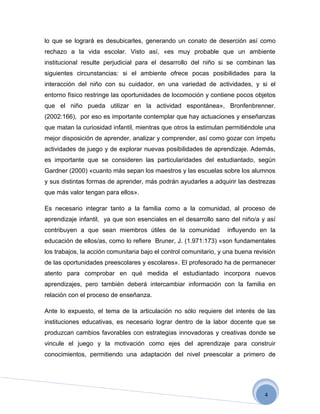lo que se logrará es desubicarles, generando un conato de deserción así como
rechazo a la vida escolar. Visto así, «es muy probable que un ambiente
institucional resulte perjudicial para el desarrollo del niño si se combinan las
siguientes circunstancias: si el ambiente ofrece pocas posibilidades para la
interacción del niño con su cuidador, en una variedad de actividades, y si el
entorno físico restringe las oportunidades de locomoción y contiene pocos objetos
que el niño pueda utilizar en la actividad espontánea», Bronfenbrenner.
(2002:166), por eso es importante contemplar que hay actuaciones y enseñanzas
que matan la curiosidad infantil, mientras que otros la estimulan permitiéndole una
mejor disposición de aprender, analizar y comprender, así como gozar con ímpetu
actividades de juego y de explorar nuevas posibilidades de aprendizaje. Además,
es importante que se consideren las particularidades del estudiantado, según
Gardner (2000) «cuanto más sepan los maestros y las escuelas sobre los alumnos
y sus distintas formas de aprender, más podrán ayudarles a adquirir las destrezas
que más valor tengan para ellos».

Es necesario integrar tanto a la familia como a la comunidad, al proceso de
aprendizaje infantil, ya que son esenciales en el desarrollo sano del niño/a y así
contribuyen a que sean miembros útiles de la comunidad             influyendo en la
educación de ellos/as, como lo refiere Bruner, J. (1.971:173) «son fundamentales
los trabajos, la acción comunitaria bajo el control comunitario, y una buena revisión
de las oportunidades preescolares y escolares». El profesorado ha de permanecer
atento para comprobar en qué medida el estudiantado incorpora nuevos
aprendizajes, pero también deberá intercambiar información con la familia en
relación con el proceso de enseñanza.

Ante lo expuesto, el tema de la articulación no sólo requiere del interés de las
instituciones educativas, es necesario lograr dentro de la labor docente que se
produzcan cambios favorables con estrategias innovadoras y creativas donde se
vincule el juego y la motivación como ejes del aprendizaje para construir
conocimientos, permitiendo una adaptación del nivel preescolar a primero de




                                                                                 4
 