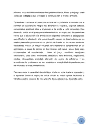 primaria, incorporando actividades de expresión artística, lúdica y de juego como
estrategia pedagógica que favorezca la continuidad en el nivel de primaria.


Teniendo en cuenta que el preescolar se caracteriza por brindar actividades que le
permiten al estudiantado integrar las dimensiones cognitiva, corporal, estética,
comunicativa, espiritual, ética y al vincular a la familia y a la comunidad. Este
desarrollo facilita en el grado primero la continuidad en su proceso de aprendizaje
y evita que la educación esté divorciada en aspectos curriculares o pedagógicos,
que dificulten la adaptación a la nueva situación escolar. La desarticulación de los
niveles preescolar-primero ocasiona pérdida de interés en las tareas escolares,
necesitando realizar un mayor esfuerzo para mantener la concentración en las
actividades, a causa del cambio en los intereses del nuevo grupo. Bajo estas
circunstancias, el estudiantado,        desea el juego, manifiesta desajustes
emocionales, tales como: retraimiento, irritabilidad, llanto frecuente, negativismo,
miedos, intranquilidad, ansiedad, alteración del control de esfínteres, y las
actuaciones del profesorado se ven sometidas a multiplicidad de presiones para
dar respuesta a estas problemáticas.


Esto demuestra la necesidad de establecer el vínculo entre la etapa preescolar y
la siguiente; donde el juego y la lúdica brinden su mayor aporte, facilitando el
tránsito paulatino y seguro del niño y la niña de una etapa de su desarrollo a otra.




                                                                                 4
 