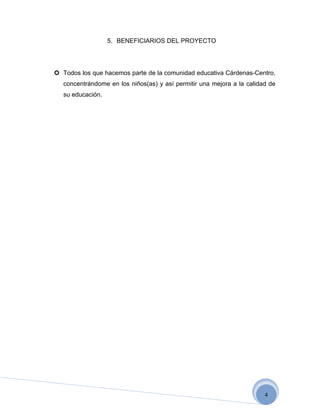5. BENEFICIARIOS DEL PROYECTO




 Todos los que hacemos parte de la comunidad educativa Cárdenas-Centro,
   concentrándome en los niños(as) y así permitir una mejora a la calidad de
   su educación.




                                                                        4
 