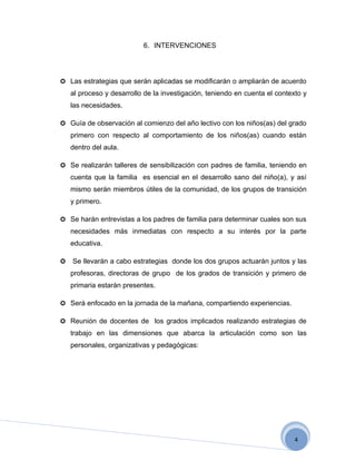 6. INTERVENCIONES




 Las estrategias que serán aplicadas se modificarán o ampliarán de acuerdo
    al proceso y desarrollo de la investigación, teniendo en cuenta el contexto y
    las necesidades.

 Guía de observación al comienzo del año lectivo con los niños(as) del grado
    primero con respecto al comportamiento de los niños(as) cuando están
    dentro del aula.

 Se realizarán talleres de sensibilización con padres de familia, teniendo en
    cuenta que la familia es esencial en el desarrollo sano del niño(a), y así
    mismo serán miembros útiles de la comunidad, de los grupos de transición
    y primero.

 Se harán entrevistas a los padres de familia para determinar cuales son sus
    necesidades más inmediatas con respecto a su interés por la parte
    educativa.

   Se llevarán a cabo estrategias donde los dos grupos actuarán juntos y las
    profesoras, directoras de grupo de los grados de transición y primero de
    primaria estarán presentes.

 Será enfocado en la jornada de la mañana, compartiendo experiencias.

 Reunión de docentes de los grados implicados realizando estrategias de
    trabajo en las dimensiones que abarca la articulación como son las
    personales, organizativas y pedagógicas:




                                                                             4
 