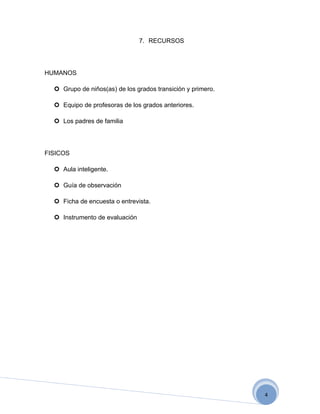 7. RECURSOS




HUMANOS

   Grupo de niños(as) de los grados transición y primero.

   Equipo de profesoras de los grados anteriores.

   Los padres de familia




FISICOS

   Aula inteligente.

   Guía de observación

   Ficha de encuesta o entrevista.

   Instrumento de evaluación




                                                             4
 