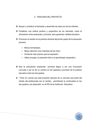 2. FINALIDAD DEL PROYECTO




 Apoyar y contribuir al bienestar y desarrollo de cada uno de los infantes.

 Fortalecer una actitud positiva y propositiva de los docentes, hacia la
    articulación entre preescolar y primaria, para garantizar calidad educativa.

 Promover el cambio en la práctica docente del primer grado de la educación
    primaria:

          Menos formalizado.
          Mayor atención a los intereses de los niños.
          Ambiente más propicio para la expresión.
          Utilice el juego, la expresión libre y el aprendizaje cooperativo.



 Que la articulación preescolar –primaria llegue a ser una innovación
    curricular y así se de un cambio en los aspectos concretos de la práctica
    educativa entre los dos grados.

   Tener en cuenta que este proyecto requiere de un proceso que parte del
    interés del profesorado por el cambio, permitiendo la continuidad en los
    dos grados y así plasmarlo en el PEI de la Institución Educativa.




                                                                                4
 