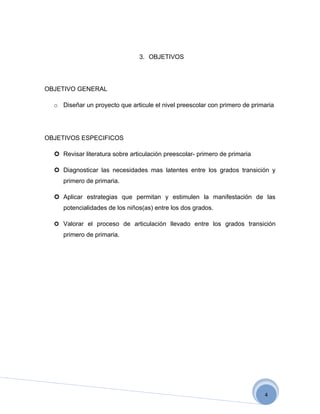 3. OBJETIVOS




OBJETIVO GENERAL

  o Diseñar un proyecto que articule el nivel preescolar con primero de primaria




OBJETIVOS ESPECIFICOS

   Revisar literatura sobre articulación preescolar- primero de primaria

   Diagnosticar las necesidades mas latentes entre los grados transición y
     primero de primaria.

   Aplicar estrategias que permitan y estimulen la manifestación de las
     potencialidades de los niños(as) entre los dos grados.

   Valorar el proceso de articulación llevado entre los grados transición
     primero de primaria.




                                                                            4
 