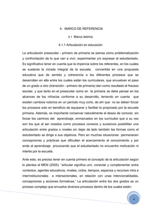 4. MARCO DE REFERENCIA

                                 4.1 Marco teórico

                           4.1.1 Articulación en educación

La articulación preescolar - primero de primaria se piensa como problematización
y confrontación de lo que van a vivir, experimentar y/o expresar el estudiantado.
Es significativo tener en cuenta que la impericia sobre los referentes, en los cuales
se sustenta la mirada integral de la escuela,        convertida en una propuesta
educativa que de sentido y coherencia a los diferentes procesos que se
desarrollan en ella entre los cuales están los curriculares, que envuelven el paso
de un grado a otro (transición - primero de primaria) dan como resultado el fracaso
escolar, y que tanto en el preescolar como en la primaria se debe pensar en los
alcances de los niños/as conforme a su desarrollo, teniendo en cuenta            que
existen cambios notorios en un período muy corto, de ahí que no se deben forzar
los procesos solo en beneficio de equiparar y facilitar lo propiciado por la escuela
primaria. Además, es importante conservar naturalmente el deseo de conocer, sin
forzar los caminos del aprendizaje, enmarcados en los currículos que a su vez
son los que al ser creados como procesos conexos y sucesivos posibilitan una
articulación entre grados o niveles sin dejar de lado también las formas como el
estudiantado se dirige a sus objetivos. Pero en muchas situaciones permanecen
concepciones y prácticas que dificultan el acercamiento al conocimiento y por
ende al aprendizaje provocando que el estudiantado no encuentre motivación ni
interés por la escuela.

Ante esto, es preciso tener en cuenta primero el concepto de la articulación según
lo plantea el MEN (2005):  “articular significa unir, conectar y complementar entre
contextos, agentes educativos, niveles, ciclos, tiempos, espacios y recursos intra e
interinstitucionales   e intersectoriales, en relación con unas intencionalidades,
concepciones y acciones formativas.” La articulación entre los dos grados es un
proceso complejo que envuelve diversos procesos dentro de los cuales están:


                                                                                 4
 