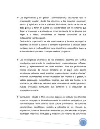  Los organizativos y de gestión        (administrativos): circunscribe toda la
   organización escolar, donde los directivos y los docentes construyen
   sentido y significado sobre el quehacer institucional, dentro de la cual se
   debe pensar y tener en cuenta las características del los niños/as que
   llegan a preescolar y a primaria así como también la de los jóvenes que
   llegan a la media, brindándoles las mejores condiciones de sus
   instalaciones y ambientación.
   Dentro de la organización es vital crear espacios y tiempos para que los
   docentes se reúnan a planear a compartir experiencias a analizar casos
   puntuales tanto a nivel académico como disciplinario, a considerar logros y
   actividades tanto por áreas como por niveles o por grados.



 Los investigativos (formación de los maestros): docentes con “actitud
   investigativa permanente de cuestionamiento, problematización, reflexión,
   estudio y replanteamiento del hacer cotidiano. Para los profesores/as
   implica detenerse de manera constante en el papel como agente
   socializador, referente moral, autoridad y apoyo afectivo para los niños/as.”
   Invitación al profesorado a estar actualizados con respecto a la gestión, al
   trabajo pedagógico, metodológico logrando que este sea flexible, a la
   orientación de didácticas, así como estar dispuestos al cambio generando
   nuevas propuestas curriculares que conlleven a la articulación de
   preescolar a primaria.


 Curriculares (desde el PEI); docentes capaces de articular los diferentes
   proyectos pedagógicos, teniendo en cuenta los principios pedagógicos que
   son enmarcados “en el contexto social, cultural y económico , así como las
   características psicológicas, sociales y culturales de los niños/as, su
   singularidad, fomentar la actividad de ellos/as, propiciar el trabajo en grupo,
   establecer relaciones afectuosas y mediadas por valores de convivencia



                                                                              4
 