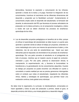 democrática, favorecer la expresión y comunicación de los niños/as;
      aprender a través de la lúdica y el juego; favorecer la integración de los
      conocimientos; incentivar el crecimiento de las diferentes dimensiones del
      desarrollo y propender por la flexibilidad curricular”, fundamentando el
      conocimiento amplio sobre el desarrollo del estudiantado, la formación del
      docente, la estructuración del PEI que favorezca el proceso articulatorio de
      preescolar con la básica primaria y en el componente investigativo y lúdico
      a través del cual se deben dinamizar los procesos de enseñanza-
      aprendizaje de los niños.




    Los de desarrollar proyectos pedagógicos en beneficio de la niñez, porque
      al enfocar el aprendizaje del estudiantado se debe buscar un puente para
      aprender a aprender donde al utilizar el trabajo por proyectos, entendido no
      como metodología sino como una manera de aproximarnos al saber y a las
      relaciones, nos da una serie de características que         hacen que sean
      relevantes para la respuesta a la diversidad en los procesos de enseñanza-
      aprendizaje. Por una parte convierte al estudiante en el protagonista de
      todo el proceso, mientras que el maestro asume el papel de conductor,
      orientador y guía. Por otra parte, potencia la observación directa, la
      manipulación, la experimentación, etc. y favorece la funcionalidad, la
      transferencia y la generalización de los conocimientos adquiridos. Cuando
      se trabaja por proyectos se puede encontrar una dificultad en cuanto a
      concretarlo a nuestra realidad por eso es preciso generarnos interrogantes
      sobre el contexto que rodea al estudiantado; respetando los diferentes
      ritmos, hábitos y estrategias de aprendizajes, que permiten hacer una
      evaluación continua, tanto global como individual.



Se debe mirar lo organizativo, lo curricular, lo interdisciplinario, enmarcados en
hacer agradable y lúdico el paso del preescolar a primero, desde el goce, el
desarrollo armónico del niño/a y una mirada global de su desarrollo integral.


                                                                                4
 