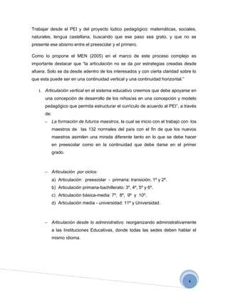 Trabajar desde el PEI y del proyecto lúdico pedagógico: matemáticas, sociales,
naturales, lengua castellana, buscando que ese paso sea grato, y que no se
presente ese abismo entre el preescolar y el primero.

Como lo propone el MEN (2005) en el marco de este proceso complejo es
importante destacar que “la articulación no se da por estrategias creadas desde
afuera. Solo se da desde adentro de los interesados y con cierta claridad sobre lo
que esta puede ser en una continuidad vertical y una continuidad horizontal.”

   1. Articulación vertical en el sistema educativo creemos que debe apoyarse en
      una concepción de desarrollo de los niños/as en una concepción y modelo
      pedagógico que permita estructurar el currículo de acuerdo al PEI”, a través
      de:
      −     La formación de futuros maestros, la cual se inicio con el trabajo con los
            maestros de las 132 normales del país con el fin de que los nuevos
            maestros asimilen una mirada diferente tanto en lo que se debe hacer
            en preescolar como en la continuidad que debe darse en el primer
            grado.



      − Articulación por ciclos:
            a) Articulación preescolar - primaria: transición, 1º y 2º.
            b) Articulación primaria-bachillerato: 3º, 4º, 5º y 6º.
            c) Articulación básica-media: 7º, 8º, 9º y 10º.
            d) Articulación media - universidad: 11º y Universidad.



      − Articulación desde lo administrativo: reorganizando administrativamente
            a las Instituciones Educativas, donde todas las sedes deben hablar el
            mismo idioma.




                                                                                  4
 