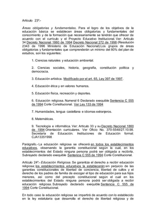 Artículo 23º.- 
Áreas obligatorias y fundamentales. Para el logro de los objetivos de la 
educación básica se establecen áreas obligatorias y fundamentales del 
conocimiento y de la formación que necesariamente se tendrán que ofrecer de 
acuerdo con el currículo y el Proyecto Educativo Institucional. Ver: Artículo 
34 Decreto Nacional 1860 de 1994 Decreto Nacional 272 de 1998 (Resolución 
2343 de 1996 Ministerio de Educación Nacional).Los grupos de áreas 
obligatorias y fundamentales que comprenderán un mínimo del 80% del plan de 
estudios, son los siguientes: 
1. Ciencias naturales y educación ambiental. 
2. Ciencias sociales, historia, geografía, constitución política y 
democracia. 
3. Educación artística. Modificado por el art. 65, Ley 397 de 1997. 
4. Educación ética y en valores humanos. 
5. Educación física, recreación y deportes. 
6. Educación religiosa. Numeral 6 Declarado exequible Sentencia C 555 
de 1994 Corte Constitucional. Ver Ley 133 de 1994 
7. Humanidades, lengua castellana e idiomas extranjeros. 
8. Matemáticas. 
9. Tecnología e informática. Ver: Artículo 33 y su Decreto Nacional 1860 
de 1994 Orientación curriculares. Ver Oficio No. 370-5548/27.10.98. 
Secretaría de Educación. Instituciones de Educación formal. 
CJA13351998 
Parágrafo.- La educación religiosa se ofrecerá en todos los establecimientos 
educativos, observando la garantía constitucional según la cual, en los 
establecimientos del Estado ninguna persona podrá ser obligada a recibirla. 
Subrayado declarado exequible Sentencia C 555 de 1994 Corte Constitucional. 
Artículo 24º.- Educación Religiosa. Se garantiza el derecho a recibir educación 
religiosa; los establecimientos educativos la establecerán sin perjuicio de las 
garantías constitucionales de libertad de conciencia, libertad de cultos y el 
derecho de los padres de familia de escoger el tipo de educación para sus hijos 
menores, así como del precepto constitucional según el cual en los 
establecimientos del Estado ninguna persona podrá ser obligada a recibir 
educación religiosa. Subrayado declarado exequible Sentencia C 555 de 
1994 Corte Constitucional. 
En todo caso la educación religiosa se impartirá de acuerdo con lo establecido 
en la ley estatutaria que desarrolla el derecho de libertad religiosa y de 
 