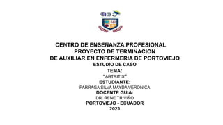 CENTRO DE ENSEÑANZA PROFESIONAL
PROYECTO DE TERMINACION
DE AUXILIAR EN ENFERMERIA DE PORTOVIEJO
ESTUDIO DE CASO
TEMA:
“ARTRITIS”
ESTUDIANTE:
PARRAGA SILVA MAYDA VERONICA
DOCENTE GUIA:
DR. RENE TRIVIÑO
PORTOVIEJO - ECUADOR
2023
 