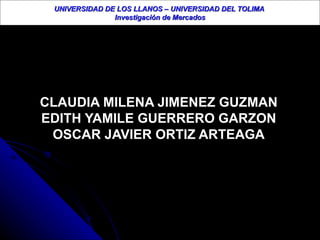 UNIVERSIDAD DE LOS LLANOS – UNIVERSIDAD DEL TOLIMA  Investigación de Mercados CLAUDIA MILENA JIMENEZ GUZMAN EDITH YAMILE GUERRERO GARZON OSCAR JAVIER ORTIZ ARTEAGA 
