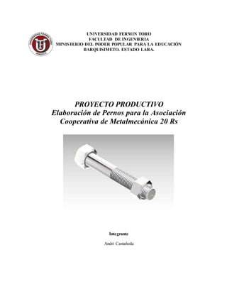 UNIVERSIDAD FERMIN TORO
FACULTAD DE INGENIERIA
MINISTERIO DEL PODER POPULAR PARA LA EDUCACIÓN
BARQUISIMETO. ESTADO LARA.
PROYECTO PRODUCTIVO
Elaboración de Pernos para la Asociación
Cooperativa de Metalmecánica 20 Rs
Integrante
Andri Castañeda
 