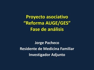 Proyecto asociativo
  “Reforma AUGE/GES”
     Fase de análisis

        Jorge Pacheco
Residente de Medicina Familiar
     Investigador Adjunto
 