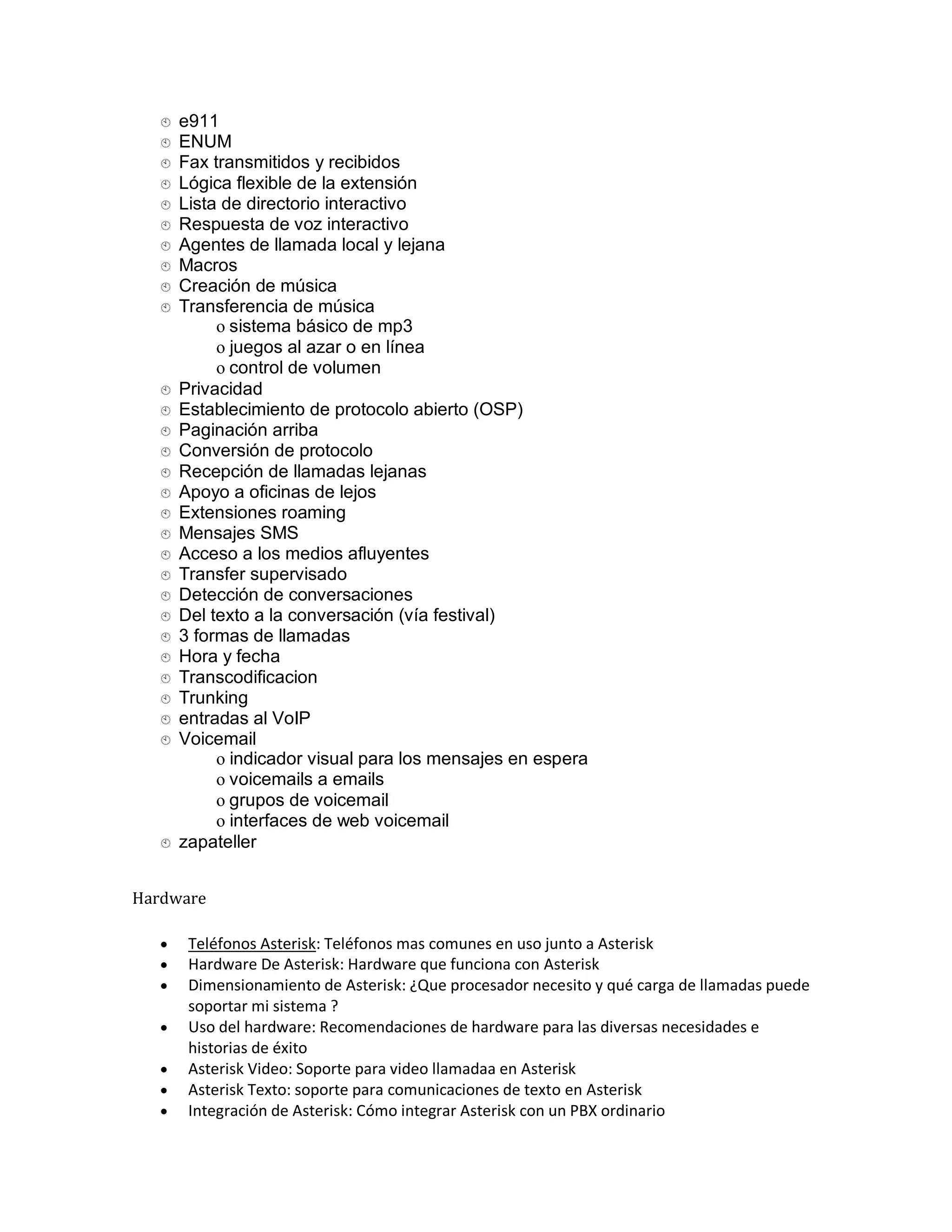  e911
    
    ENUM
    
    Fax
         transmitidos y recibidos
    Lógica
             flexible de la extensión
    Lista de directorio interactivo
    
    Respuesta de voz interactivo
    
    Agentes de llamada local y lejana
    
    Macros
    
    Creación de música
    
    Transferencia de música
    
           o sistema básico de mp3
           o juegos al azar o en línea
           o control de volumen
    Privacidad
    
    Establecimiento de protocolo abierto (OSP)
    
    Paginación arriba
    
    Conversión de protocolo
    
    Recepción de llamadas lejanas
    
    Apoyo a oficinas de lejos
    
    Extensiones roaming
    
    Mensajes SMS
    
    Acceso a los medios afluyentes
    
    Transfer supervisado
    
    Detección de conversaciones
    
    Del texto a la conversación (vía festival)
    
    3 formas de llamadas
    
    Hora y fecha
    
    Transcodificacion
    
    Trunking
    
    entradas al VoIP
    
    Voicemail
    
           o indicador visual para los mensajes en espera
           o voicemails a emails
           o grupos de voicemail
           o interfaces de web voicemail
    zapateller
    



Hardware

      Teléfonos Asterisk: Teléfonos mas comunes en uso junto a Asterisk
      Hardware De Asterisk: Hardware que funciona con Asterisk
      Dimensionamiento de Asterisk: ¿Que procesador necesito y qué carga de llamadas puede
       soportar mi sistema ?
      Uso del hardware: Recomendaciones de hardware para las diversas necesidades e
       historias de éxito
      Asterisk Video: Soporte para video llamadaa en Asterisk
      Asterisk Texto: soporte para comunicaciones de texto en Asterisk
      Integración de Asterisk: Cómo integrar Asterisk con un PBX ordinario
 