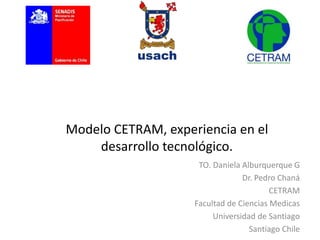 Modelo CETRAM, experiencia en el 
desarrollo tecnológico. 
TO. Daniela Alburquerque G 
Dr. Pedro Chaná 
CETRAM 
Facultad de Ciencias Medicas 
Universidad de Santiago 
Santiago Chile 
 