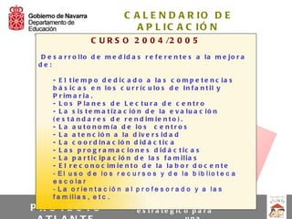 C A L E N D A R IO D E
                                 A P L IC A C IÓ N
                   C U R S O 2 0 0 4 /2 0 0 5
 D e s a r r o llo d e m e d id a s r e f e r e n t e s a la m e jo r a
 de:

      - E l t ie m p o d e d ic a d o a la s c o m p e t e n c ia s
      b á s ic a s e n lo s c u r r íc u lo s d e In f a n t il y
      P r im a r ia .
      - L o s P la n e s d e L e c t u r a d e c e n t r o
      - L a s is t e m a t iz a c ió n d e la e v a lu a c ió n
      ( e s t á n d a r e s d e r e n d im ie n t o ) .
      - L a a u t o n o m ía d e lo s c e n t r o s
      - L a a t e n c ió n a la d iv e r s id a d
      - L a c o o r d in a c ió n d id á c t ic a
      - L a s p r o g r a m a c io n e s d id á c t ic a s
      - L a p a r t ic ip a c ió n d e la s f a m ilia s
      - E l r e c o n o c im ie n t o d e la la b o r d o c e n t e
      - El u s o d e lo s r e c u r s o s y d e la b ib lio t e c a
      e s c o la r
      - L a o r ie n t a c ió n a l p r o f e s o r a d o y a la s
      f a m ilia s , e t c .
                                              U n P la n
PR   O YE C T O                      e s t r a t é g ic o p a r a
 