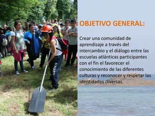 OBJETIVO GENERAL:
Crear una comunidad de
aprendizaje a través del
intercambio y el diálogo entre las
escuelas atlánticas participantes
con el fin el favorecer el
conocimiento de las diferentes
culturas y reconocer y respetar las
identidades diversas.
 