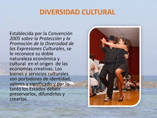 DIVERSIDAD CULTURAL
Establecida por la Convención
2005 sobre la Protección y la
Promoción de la Diversidad de
las Expresiones Culturales, se
le reconoce su doble
naturaleza económica y
cultural en el origen de las
economías creativas. Los
bienes y servicios culturales
son portadores de identidad,
valores y significado y por lo
tanto los Estados deben
preservarlos, difundirlos y
crearlos.
 