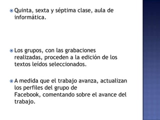  Quinta, sexta y séptima clase, aula de
informática.
 Los grupos, con las grabaciones
realizadas, proceden a la edición de los
textos leídos seleccionados.
 A medida que el trabajo avanza, actualizan
los perfiles del grupo de
Facebook, comentando sobre el avance del
trabajo.
 