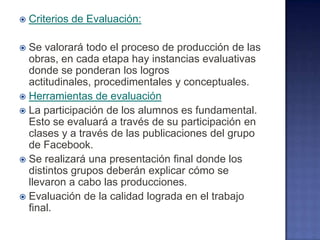  Criterios de Evaluación:
 Se valorará todo el proceso de producción de las
obras, en cada etapa hay instancias evaluativas
donde se ponderan los logros
actitudinales, procedimentales y conceptuales.
 Herramientas de evaluación
 La participación de los alumnos es fundamental.
Esto se evaluará a través de su participación en
clases y a través de las publicaciones del grupo
de Facebook.
 Se realizará una presentación final donde los
distintos grupos deberán explicar cómo se
llevaron a cabo las producciones.
 Evaluación de la calidad lograda en el trabajo
final.
 