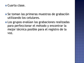  Cuarta clase.
 Se toman las primeras muestras de grabación
utilizando los celulares.
 Los grupos evalúan las grabaciones realizadas
para perfeccionar el método y encontrar la
mejor técnica posible para el registro de la
voz.
 