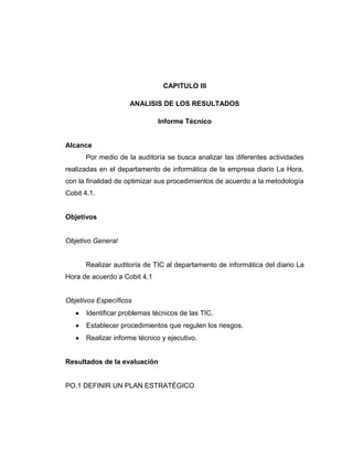 CAPITULO III

                     ANALISIS DE LOS RESULTADOS

                              Informe Técnico


Alcance
      Por medio de la auditoría se busca analizar las diferentes actividades
realizadas en el departamento de informática de la empresa diario La Hora,
con la finalidad de optimizar sus procedimientos de acuerdo a la metodología
Cobit 4.1.


Objetivos


Objetivo General


      Realizar auditoría de TIC al departamento de informática del diario La
Hora de acuerdo a Cobit 4.1


Objetivos Específicos
       Identificar problemas técnicos de las TIC.
       Establecer procedimientos que regulen los riesgos.
       Realizar informe técnico y ejecutivo.


Resultados de la evaluación


PO.1 DEFINIR UN PLAN ESTRATÉGICO
 