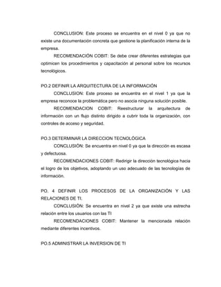CONCLUSION: Este proceso se encuentra en el nivel 0 ya que no
existe una documentación concreta que gestione la planificación interna de la
empresa.
      RECOMENDACIÓN COBIT: Se debe crear diferentes estrategias que
optimicen los procedimientos y capacitación al personal sobre los recursos
tecnológicos.


PO.2 DEFINIR LA ARQUITECTURA DE LA INFORMACIÓN
      CONCLUSION: Este proceso se encuentra en el nivel 1 ya que la
empresa reconoce la problemática pero no asocia ninguna solución posible.
      RECOMENDACION           COBIT:     Reestructurar   la   arquitectura   de
información con un flujo distinto dirigido a cubrir toda la organización, con
controles de acceso y seguridad.


PO.3 DETERMINAR LA DIRECCION TECNOLÓGICA
      CONCLUSIÓN: Se encuentra en nivel 0 ya que la dirección es escasa
y defectuosa.
      RECOMENDACIONES COBIT: Redirigir la dirección tecnológica hacia
el logro de los objetivos, adoptando un uso adecuado de las tecnologías de
información.


PO. 4 DEFINIR LOS PROCESOS DE LA ORGANIZACIÓN Y LAS
RELACIONES DE TI.
      CONCLUSIÓN: Se encuentra en nivel 2 ya que existe una estrecha
relación entre los usuarios con las TI
      RECOMENDACIONES COBIT: Mantener la mencionada relación
mediante diferentes incentivos.


PO.5 ADMINISTRAR LA INVERSION DE TI
 