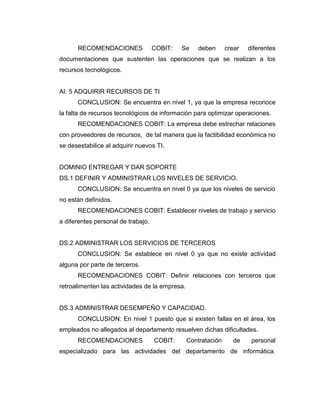 RECOMENDACIONES               COBIT:   Se     deben      crear   diferentes
documentaciones que sustenten las operaciones que se realizan a los
recursos tecnológicos.


AI. 5 ADQUIRIR RECURSOS DE TI
      CONCLUSION: Se encuentra en nivel 1, ya que la empresa reconoce
la falta de recursos tecnológicos de información para optimizar operaciones.
      RECOMENDACIONES COBIT: La empresa debe estrechar relaciones
con proveedores de recursos, de tal manera que la factibilidad económica no
se desestabilice al adquirir nuevos TI.


DOMINIO ENTREGAR Y DAR SOPORTE
DS.1 DEFINIR Y ADMINISTRAR LOS NIVELES DE SERVICIO.
      CONCLUSION: Se encuentra en nivel 0 ya que los niveles de servicio
no están definidos.
      RECOMENDACIONES COBIT: Establecer niveles de trabajo y servicio
a diferentes personal de trabajo.


DS.2 ADMINISTRAR LOS SERVICIOS DE TERCEROS
      CONCLUSION: Se establece en nivel 0 ya que no existe actividad
alguna por parte de terceros.
      RECOMENDACIONES COBIT: Definir relaciones con terceros que
retroalimenten las actividades de la empresa.


DS.3 ADMINISTRAR DESEMPEÑO Y CAPACIDAD.
      CONCLUSION: En nivel 1 puesto que si existen fallas en el área, los
empleados no allegados al departamento resuelven dichas dificultades.
      RECOMENDACIONES               COBIT:      Contratación     de     personal
especializado para las actividades del departamento de informática.
 