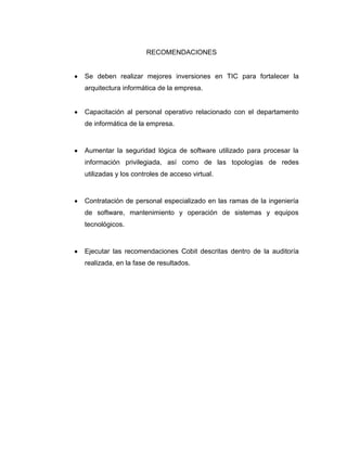 RECOMENDACIONES


Se deben realizar mejores inversiones en TIC para fortalecer la
arquitectura informática de la empresa.


Capacitación al personal operativo relacionado con el departamento
de informática de la empresa.


Aumentar la seguridad lógica de software utilizado para procesar la
información privilegiada, así como de las topologías de redes
utilizadas y los controles de acceso virtual.


Contratación de personal especializado en las ramas de la ingeniería
de software, mantenimiento y operación de sistemas y equipos
tecnológicos.


Ejecutar las recomendaciones Cobit descritas dentro de la auditoría
realizada, en la fase de resultados.
 