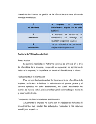 procedimientos internos de gestión de la información mediante el uso de
recursos informáticos.


                  0                   La     empresa         no   reconoce
            No existente              problemática alguna en el área
                                      auditada
                  1                   La   empresa     ha     reconocido   la
             Intermedio               problemática,    sin    embargo,     no
                                      visualizan una posible solución.
                  2                   Los procedimientos se encuentran
            Optimizado                completamente optimizados


Auditoría de TICS aplicando Cobit


Área a Auditar
      La auditoría realizada por Katherine Mendoza se enfocará en el área
de informática de la empresa, ya que allí se encuentran los servidores de
redes de la empresa y la mayoría de los recursos informáticos de la misma.


Reclutamiento de la Información
      Para conocer la situación actual del departamento de informática de la
empresa, se hicieron entrevistas no estructuradas al gerente general y al
personal operativo de dicho departamento, los cuales describieron los
eventos de manera verbal, dichos eventos fueron confirmados por medio de
la observación directa.


Documentos de Gestión en el Área de Informática
      Actualmente la empresa no cuenta con los respectivos manuales de
procedimientos que regulan las actividades realizadas a los recursos
tecnológicos respecto a:
 