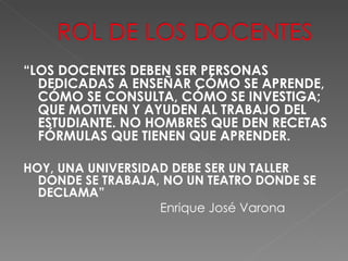 “ LOS DOCENTES DEBEN SER PERSONAS DEDICADAS A ENSEÑAR CÓMO SE APRENDE, CÓMO SE CONSULTA, CÓMO SE INVESTIGA; QUE MOTIVEN Y AYUDEN AL TRABAJO DEL ESTUDIANTE. NO HOMBRES QUE DEN RECETAS FÓRMULAS QUE TIENEN QUE APRENDER. HOY, UNA UNIVERSIDAD DEBE SER UN TALLER DONDE SE TRABAJA, NO UN TEATRO DONDE SE DECLAMA”  Enrique José Varona 