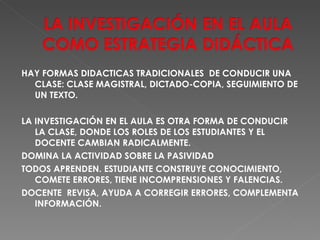 HAY FORMAS DIDACTICAS TRADICIONALES  DE CONDUCIR UNA CLASE: CLASE MAGISTRAL, DICTADO-COPIA, SEGUIMIENTO DE UN TEXTO. LA INVESTIGACIÓN EN EL AULA ES OTRA FORMA DE CONDUCIR LA CLASE, DONDE LOS ROLES DE LOS ESTUDIANTES Y EL DOCENTE CAMBIAN RADICALMENTE.  DOMINA LA ACTIVIDAD SOBRE LA PASIVIDAD TODOS APRENDEN. ESTUDIANTE CONSTRUYE CONOCIMIENTO, COMETE ERRORES, TIENE INCOMPRENSIONES Y FALENCIAS. DOCENTE  REVISA, AYUDA A CORREGIR ERRORES, COMPLEMENTA INFORMACIÓN. 