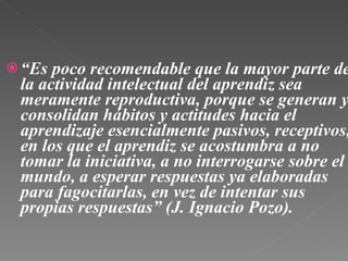 “ Es poco recomendable que la mayor parte de la actividad intelectual del aprendiz sea meramente reproductiva, porque se generan y consolidan hábitos y actitudes hacia el aprendizaje esencialmente pasivos, receptivos, en los que el aprendiz se acostumbra a no tomar la iniciativa, a no interrogarse sobre el mundo, a esperar respuestas ya elaboradas para fagocitarlas, en vez de intentar sus propias respuestas” (J. Ignacio Pozo). 