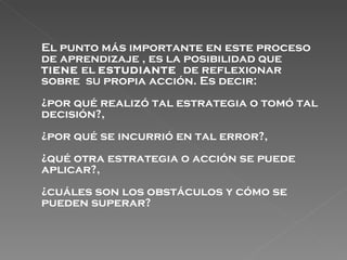 El punto más importante en este proceso de aprendizaje , es la posibilidad que  TIENE  el  ESTUDIANTE   de reflexionar sobre  SU  propia acción. Es decir: ¿por qué realizó tal estrategia o tomó tal decisión?,  ¿por qué se incurrió en tal error?,  ¿qué otra estrategia o acción se puede aplicar?,  ¿cuáles son los obstáculos y cómo se pueden superar? 