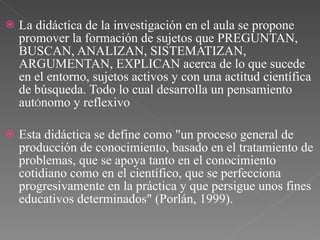 La didáctica de la investigación en el aula se propone promover la formación de sujetos que PREGUNTAN, BUSCAN, ANALIZAN, SISTEMATIZAN, ARGUMENTAN, EXPLICAN acerca de lo que sucede en el entorno, sujetos activos y con una actitud científica de búsqueda. Todo lo cual desarrolla un pensamiento aut Ó nomo y reflexivo Esta didáctica se define como "un proceso general de producción de conocimiento, basado en el tratamiento de problemas, que se apoya tanto en el conocimiento cotidiano como en el científico, que se perfecciona progresivamente en la práctica y que persigue unos fines educativos determinados" (Porlán, 1999).  