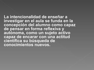 La intencionalidad de enseñar a investigar en el aula se funda en la concepción del alumno como capaz de pensar en forma reflexiva y autónoma, como un sujeto activo capaz de encarar con una actitud científica su búsqueda de conocimientos nuevos.  