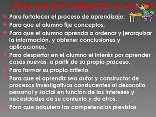Para fortalecer el proceso de aprendizaje. Para que el alumno fije conceptos. Para que el alumno aprenda a ordenar y jerarquizar la información, y obtener conclusiones y aplicaciones.  Para despertar en el alumno el interés por aprender cosas nuevas, a partir de su propio proceso. Para formar su propio criterio Para que el aprendiz sea autor y constructor de procesos investigativos conducentes al desarrollo personal y social en función de los intereses y necesidades de su contexto y de otros. Para que adquiera las competencias previstas 