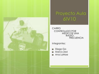 Proyecto Aula
         6IV10
CARRO
 CONTROLADO POR
      MEDIO DE UNA
        RADIO-
           FRECUENCIA

Integrantes:

  Diego Go
  Marco Zed
  Ana LaNoe
 