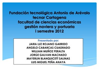 Fundación tecnológica Antonio de Arévalo
            tecnar Cartagena
    facultad de ciencias económicas
       gestión naviera y portuaria
              i semestre 2012

                Presentado por:
         JAIRA LUZ ROJANO GARRIDO
        ANGELO CABARCAS CUADRADO
           WILLIAM MUÑOZ PERALTA
          JORGE GALVAN MACHADO
        MAYERLIN BLANQUICETT SALINAS
           LUIS MIGUEL PEÑA ANAYA
 