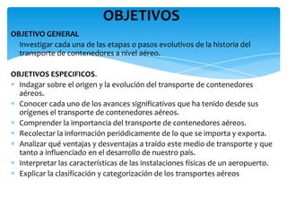 OBJETIVOS
OBJETIVO GENERAL
 Investigar cada una de las etapas o pasos evolutivos de la historia del
  transporte de contenedores a nivel aéreo.

OBJETIVOS ESPECIFICOS.
  Indagar sobre el origen y la evolución del transporte de contenedores
  aéreos.
  Conocer cada uno de los avances significativos que ha tenido desde sus
  orígenes el transporte de contenedores aéreos.
  Comprender la importancia del transporte de contenedores aéreos.
  Recolectar la información periódicamente de lo que se importa y exporta.
  Analizar qué ventajas y desventajas a traído este medio de transporte y que
  tanto a influenciado en el desarrollo de nuestro país.
  Interpretar las características de las instalaciones físicas de un aeropuerto.
  Explicar la clasificación y categorización de los transportes aéreos
 