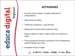 ACTIVIDADES

• Escuchar música infantil en inglés utilizando los
  computadores.

• Observación de videos

• Trabajo de crucigramas , sopa de letras

• Elaboración de afiches del vocabulario visto.

• Elaborar dibujos en paint. Luego escribir sus nombres en
  inglés.

• Pronunciación de números y vocabulario visto trabajando el
  software before you know.

• Completar frases en inglés.
 
