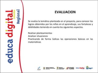 EVALUACION

Se evalúa la temática planteada en el proyecto, para conocer los
logros obtenidos por los niños en el aprendizaje, sus fortalezas y
debilidades teniendo en cuenta los siguientes aspectos.

Realizar planteamientos
Analizar situaciones
Practicando de forma lúdicas las operaciones básicas en las
matemáticas
 