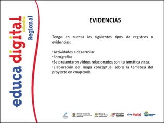 EVIDENCIAS

Tenga en cuenta los siguientes tipos de registros o
evidencias:

•Actividades a desarrollar
•Fotografías
•Se presentaron videos relacionados con la temática vista.
•Elaboración del mapa conceptual sobre la temática del
proyecto en cmaptools.
 