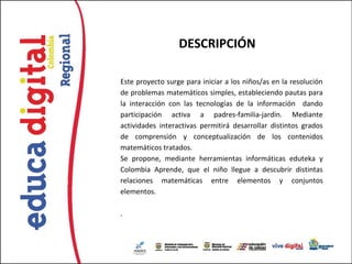 DESCRIPCIÓN

Este proyecto surge para iniciar a los niños/as en la resolución
de problemas matemáticos simples, estableciendo pautas para
la interacción con las tecnologías de la información dando
participación activa a padres-familia-jardín. Mediante
actividades interactivas permitirá desarrollar distintos grados
de comprensión y conceptualización de los contenidos
matemáticos tratados.
Se propone, mediante herramientas informáticas eduteka y
Colombia Aprende, que el niño llegue a descubrir distintas
relaciones matemáticas entre elementos y conjuntos
elementos.

.
 